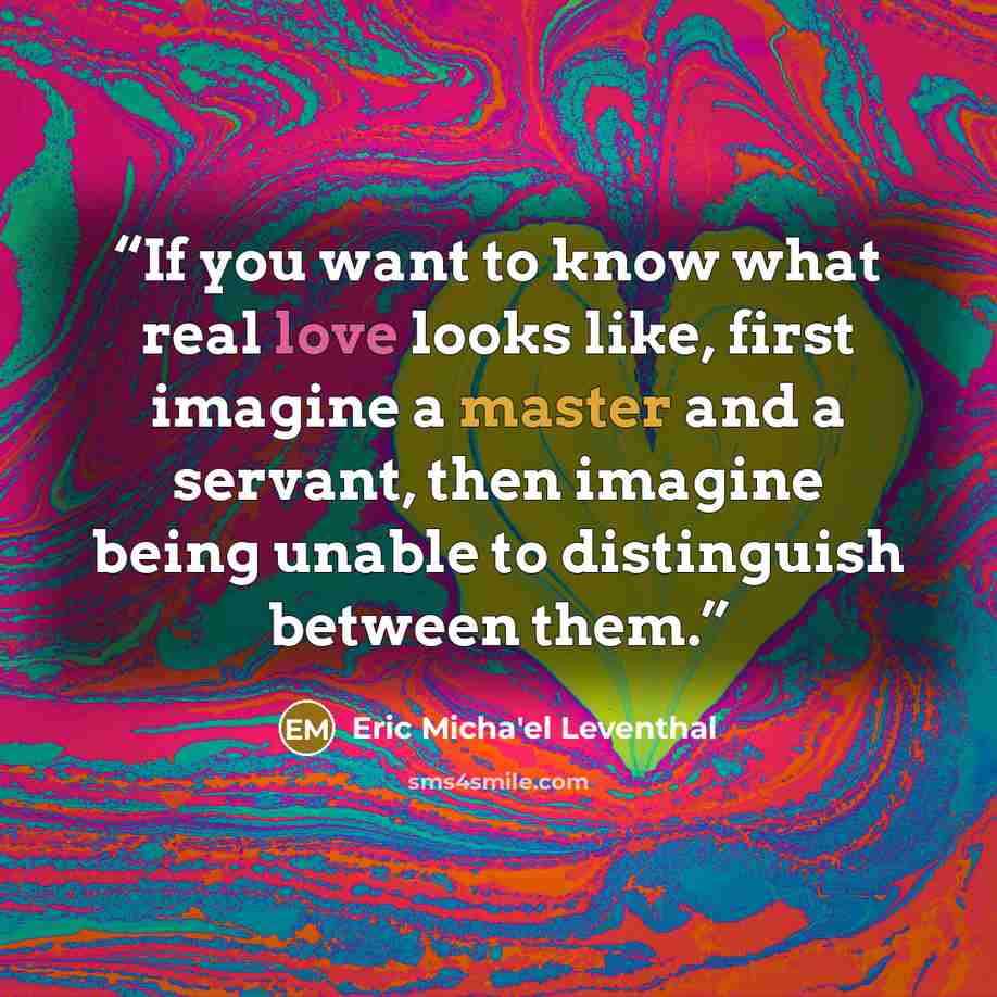 “If you want to know what real love looks like, first imagine a master and a servant, then imagine being unable to distinguish between them.” quote by Eric Micha'el Leventhal