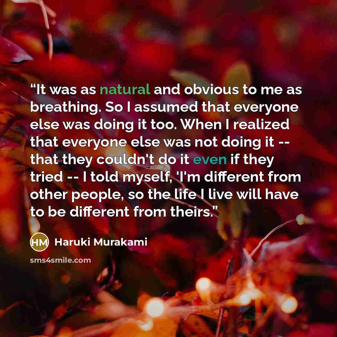 “It was as natural and obvious to me as breathing. So I assumed that everyone else was doing it too. When I realized that everyone else was not doing it -- that they couldn't do it even if they tried -- I told myself, 'I'm different from other people, so the life I live will have to be different…” quote by Haruki Murakami