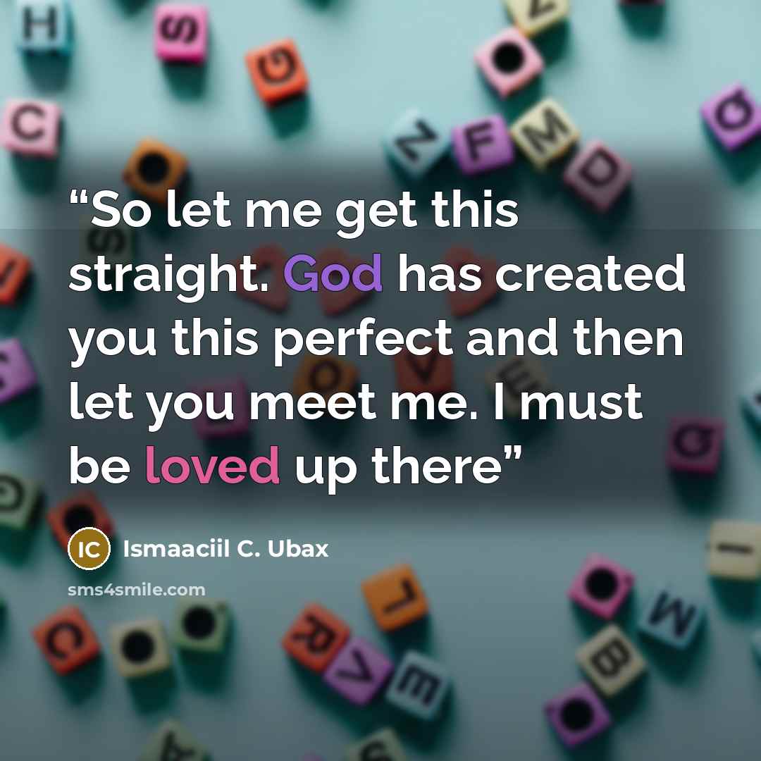 “So let me get this straight. God has created you this perfect and then let you meet me. I must be loved up there” quote by Ismaaciil C. Ubax