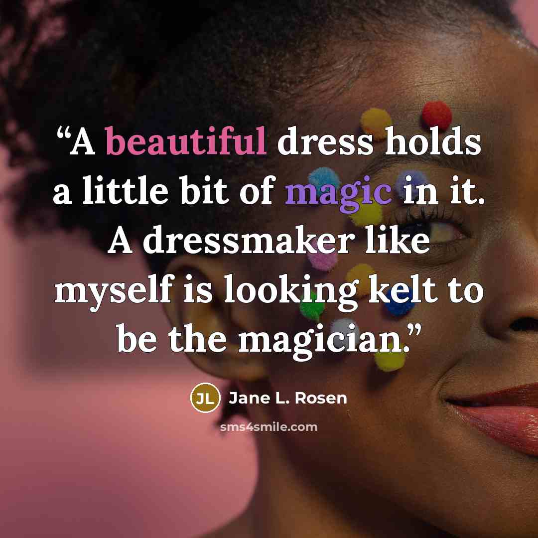 “A beautiful dress holds a little bit of magic in it. A dressmaker like myself is looking kelt to be the magician.” quote by Jane L. Rosen