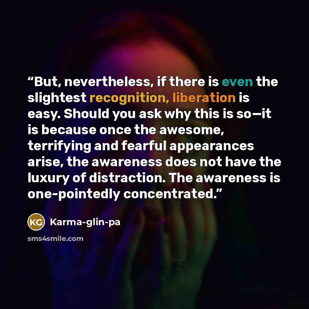 “But, nevertheless, if there is even the slightest recognition, liberation is easy. Should you ask why this is so—it is because once the awesome, terrifying and fearful appearances arise, the awareness does not have the luxury of distraction. The awareness is one-pointedly concentrated.” quote by Karma-glin-pa