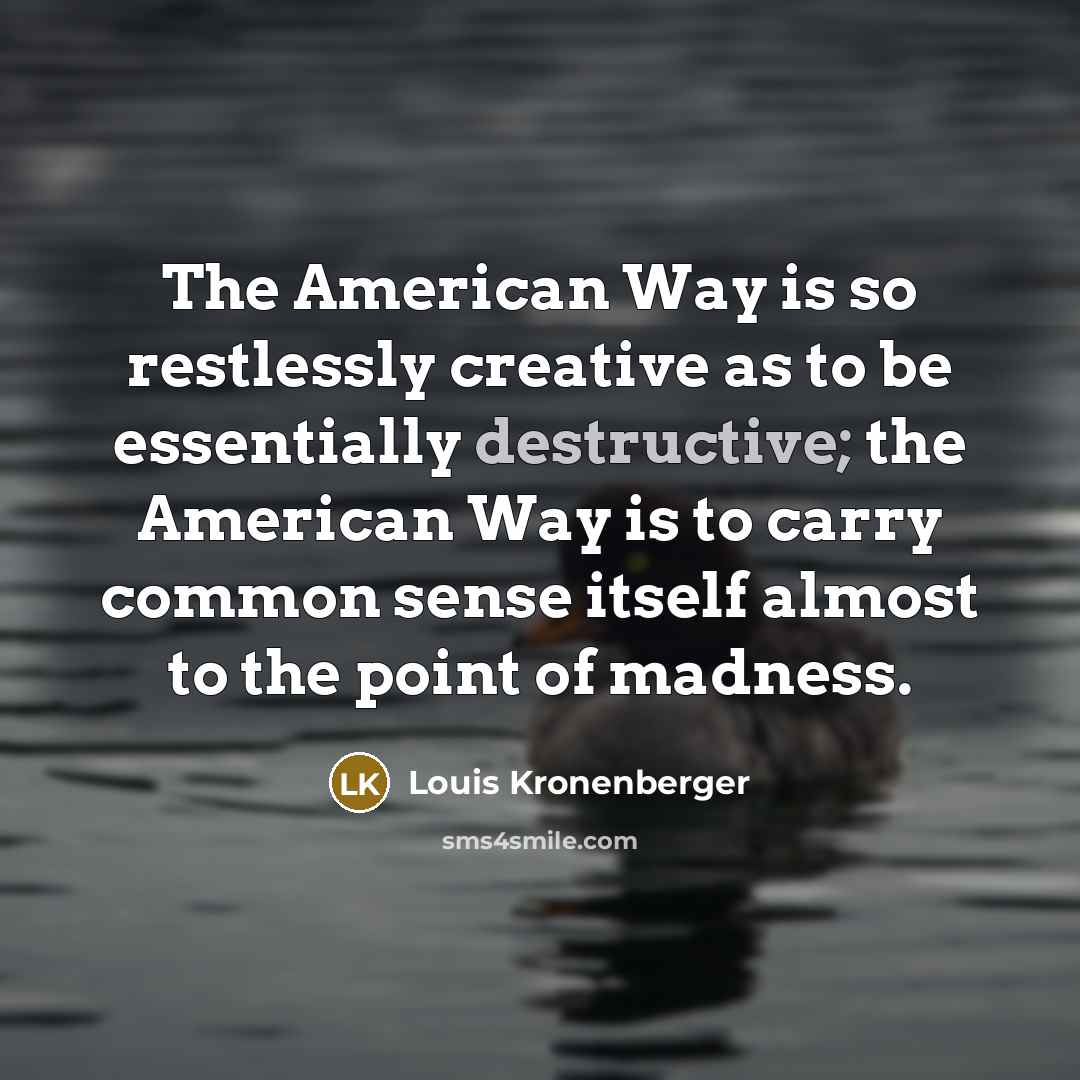 “The American Way is so restlessly creative as to be essentially destructive; the American Way is to carry common sense itself almost to the point of madness.” quote by Louis Kronenberger