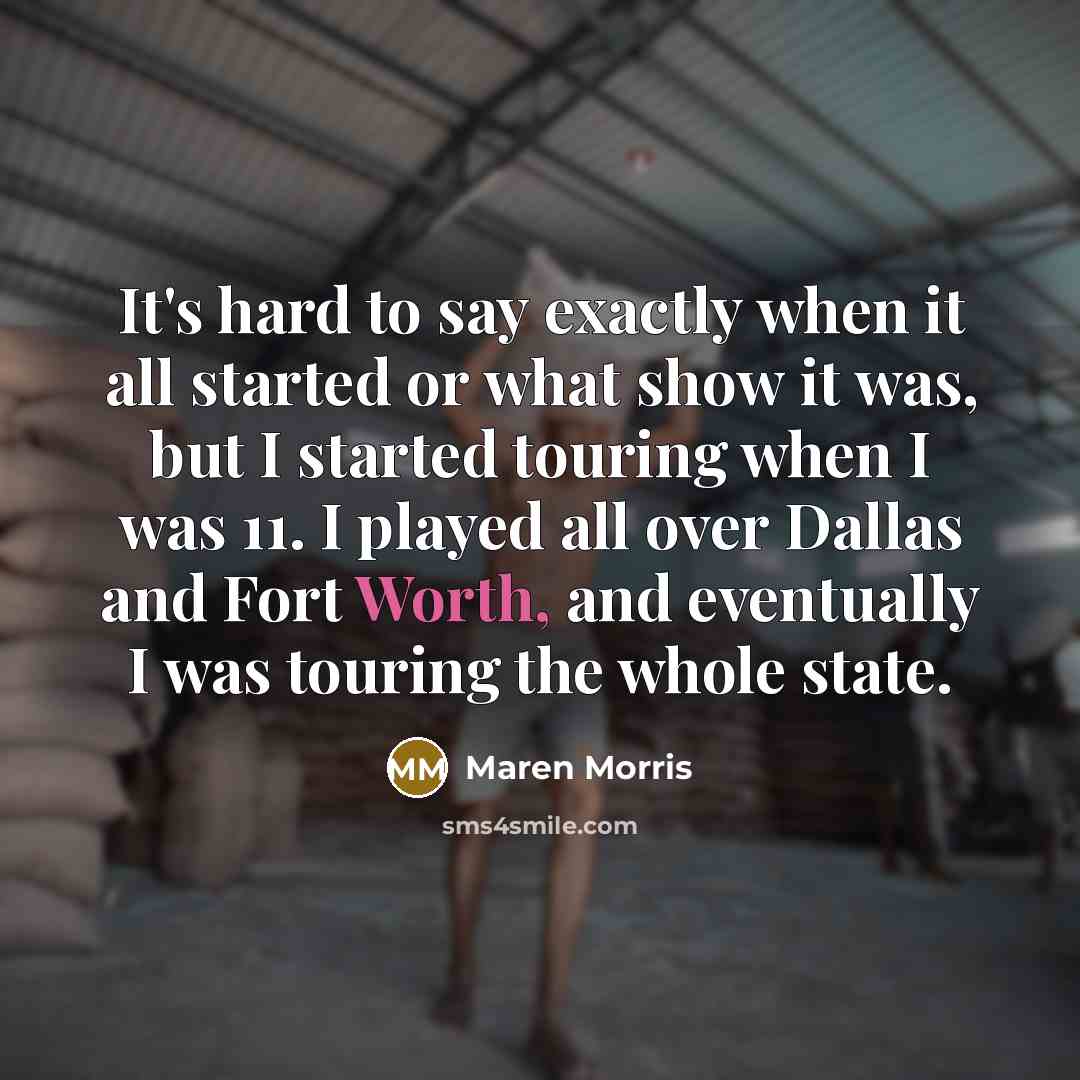 “It's hard to say exactly when it all started or what show it was, but I started touring when I was 11. I played all over Dallas and Fort Worth, and eventually I was touring the whole state.” quote by Maren Morris