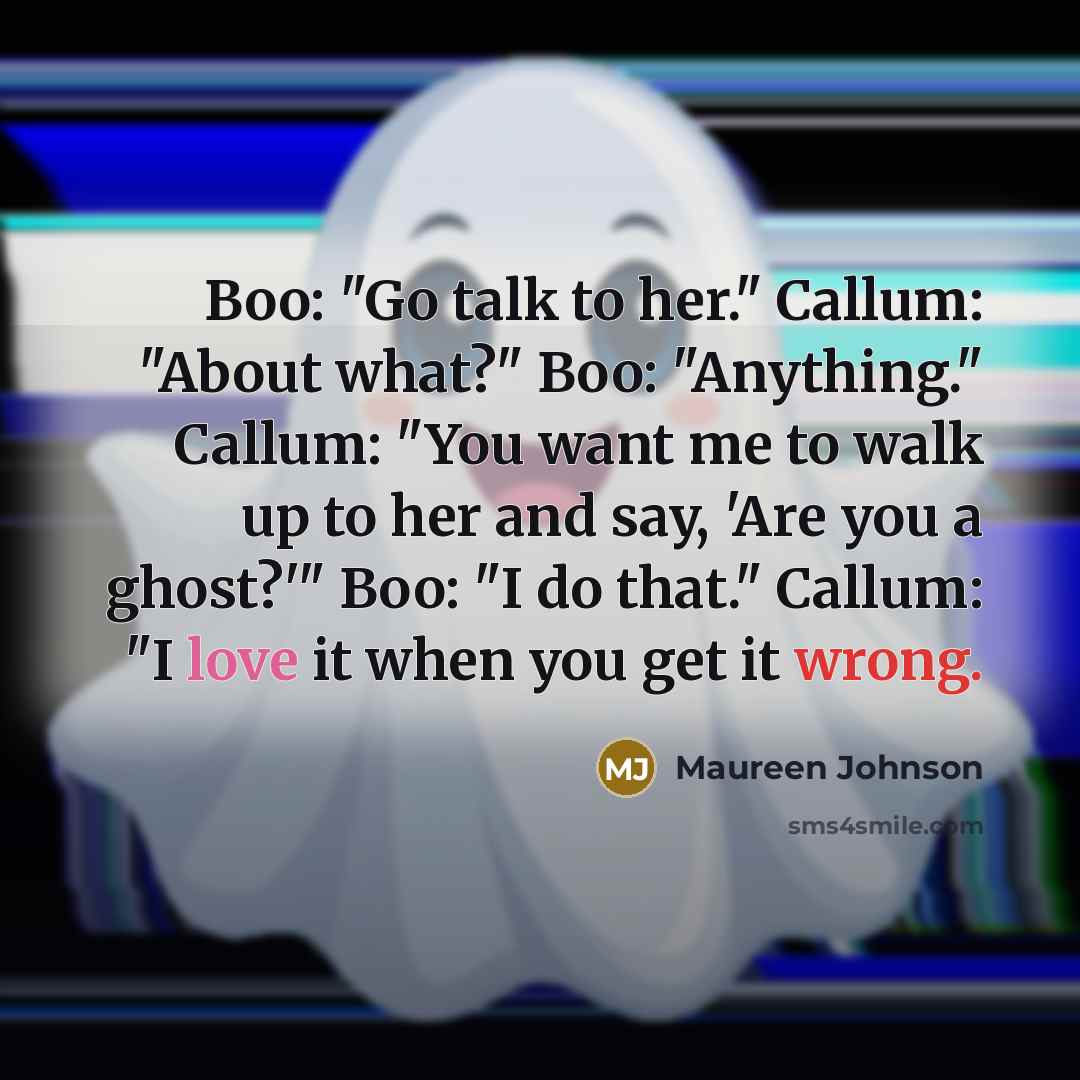 “Boo: "Go talk to her." Callum: "About what?" Boo: "Anything." Callum: "You want me to walk up to her and say, 'Are you a ghost?'" Boo: "I do that." Callum: "I love it when you get it wrong.” quote by Maureen Johnson