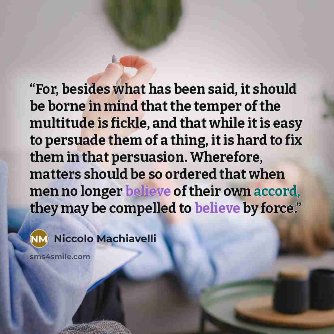 “For, besides what has been said, it should be borne in mind that the temper of the multitude is fickle, and that while it is easy to persuade them of a thing, it is hard to fix them in that persuasion. Wherefore, matters should be so ordered that when men no longer believe of their own accord…” quote by Niccolò Machiavelli