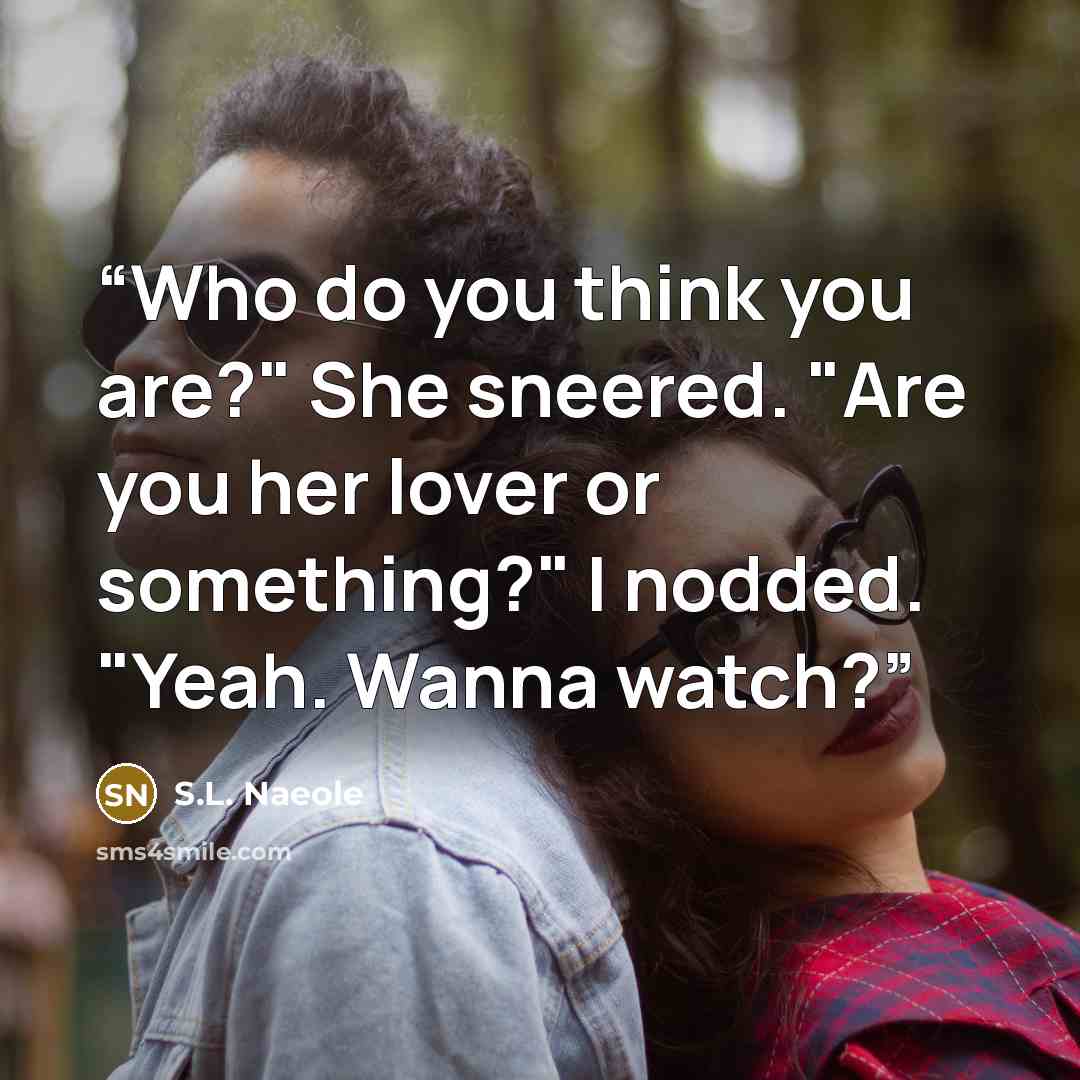 “Who do you think you are?" She sneered. "Are you her lover or something?" I nodded. "Yeah. Wanna watch?” quote by S.L. Naeole