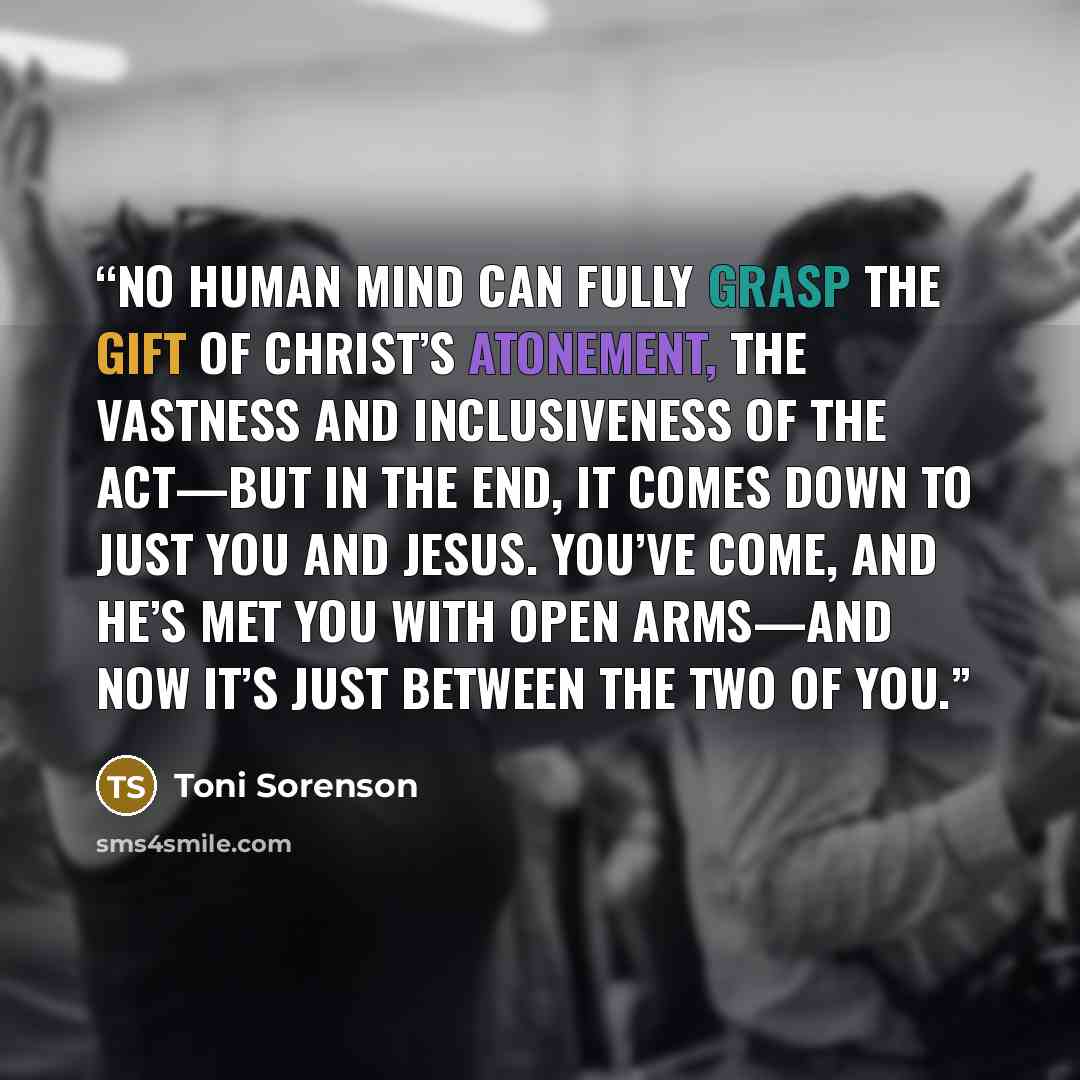 “No human mind can fully grasp the gift of Christ’s atonement, the vastness and inclusiveness of the act—but in the end, it comes down to just you and Jesus. You’ve come, and He’s met you with open arms—and now it’s just between the two of you.” quote by Toni Sorenson