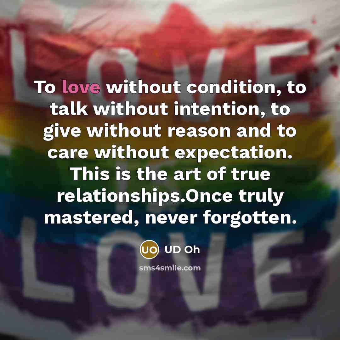 “To love without condition, to talk without intention, to give without reason and to care without expectation. This is the art of true relationships.Once truly mastered, never forgotten.” quote by UD Oh