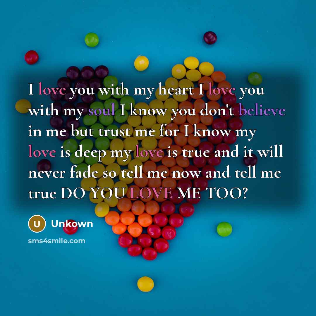 “I love you with my heart I love you with my soul I know you don't believe in me but trust me for I know my love is deep my love is true and it will never fade so tell me now and tell me true DO YOU LOVE ME TOO?” quote by Unkown