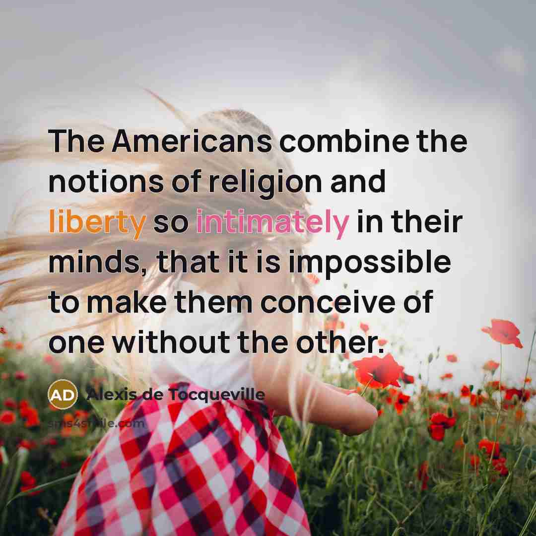 “The Americans combine the notions of religion and liberty so intimately in their minds, that it is impossible to make them conceive of one without the other.” quote by Alexis de Tocqueville
