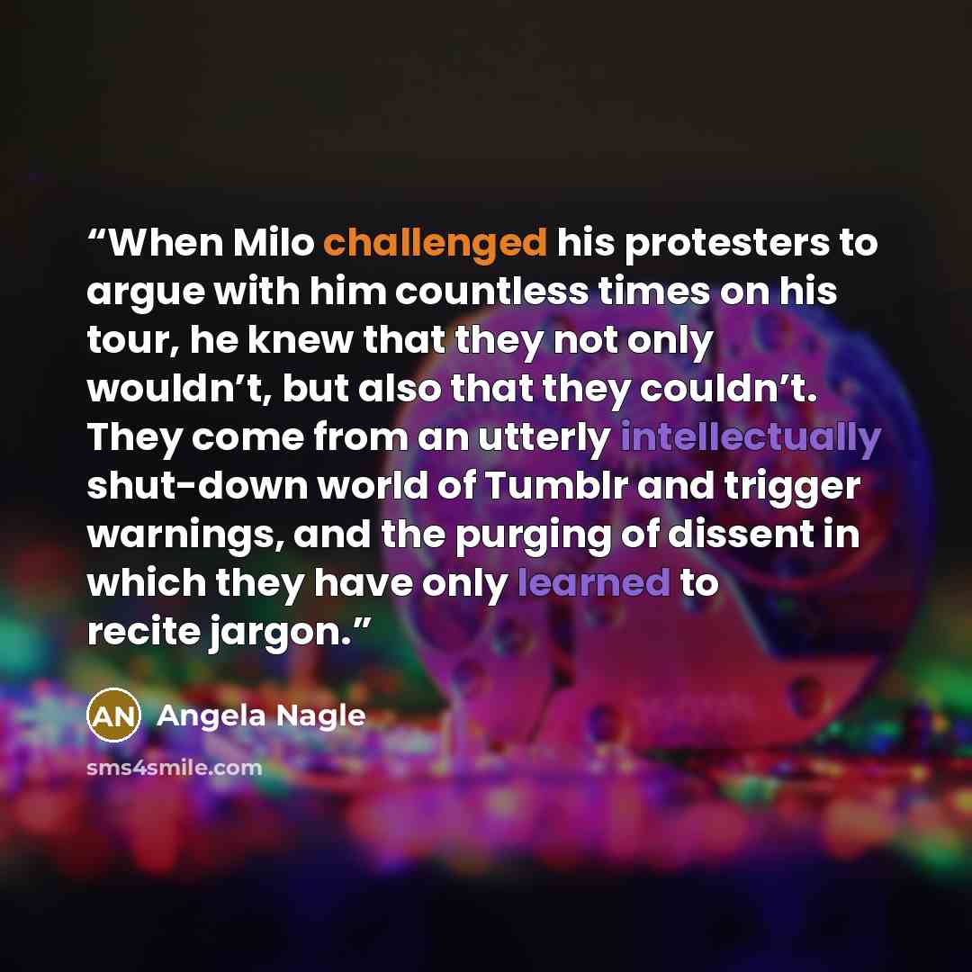 “When Milo challenged his protesters to argue with him countless times on his tour, he knew that they not only wouldn’t, but also that they couldn’t. They come from an utterly intellectually shut-down world of Tumblr and trigger warnings, and the purging of dissent in which they have only learned…” quote by Angela Nagle