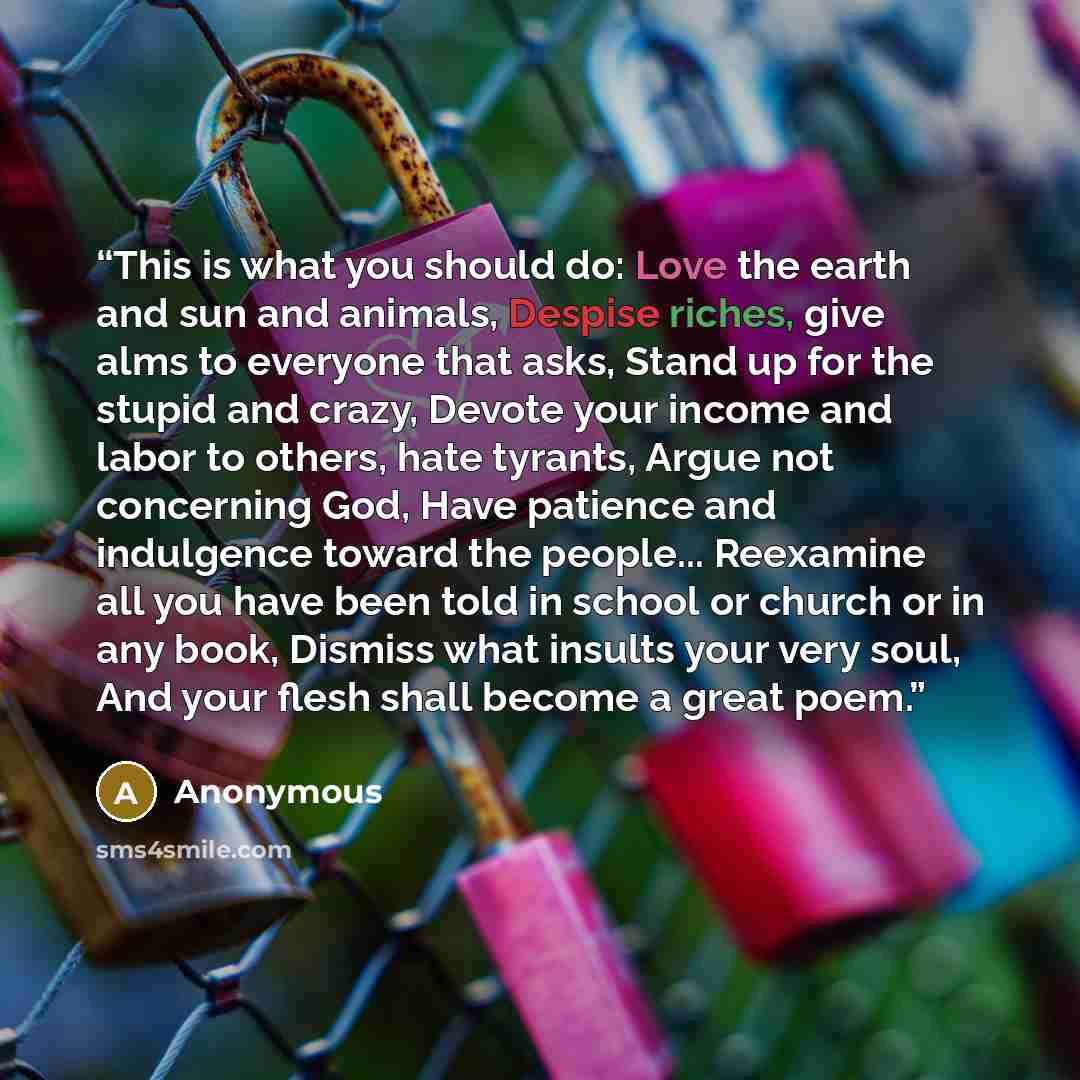 “This is what you should do: Love the earth and sun and animals, Despise riches, give alms to everyone that asks, Stand up for the stupid and crazy, Devote your income and labor to others, hate tyrants, Argue not concerning God, Have patience and indulgence toward the people... Reexamine all you…” quote by Anonymous