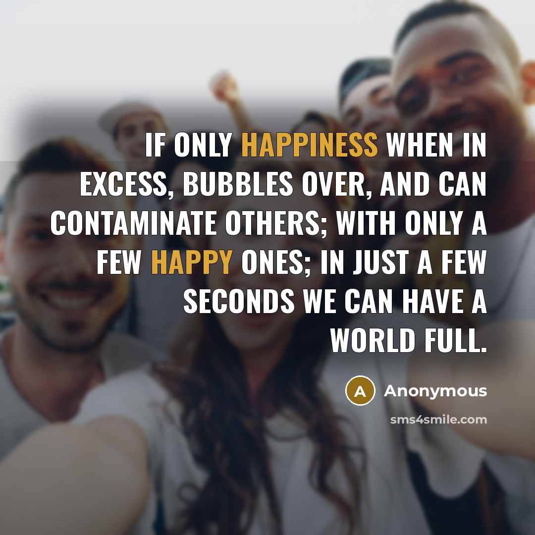 “If only happiness when in excess, bubbles over, and can contaminate others; with only a few happy ones; in just a few seconds we can have a world full.” quote by Anonymous