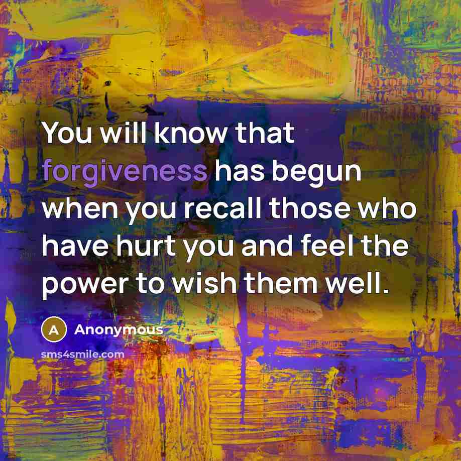“You will know that forgiveness has begun when you recall those who have hurt you and feel the power to wish them well.” quote by Anonymous