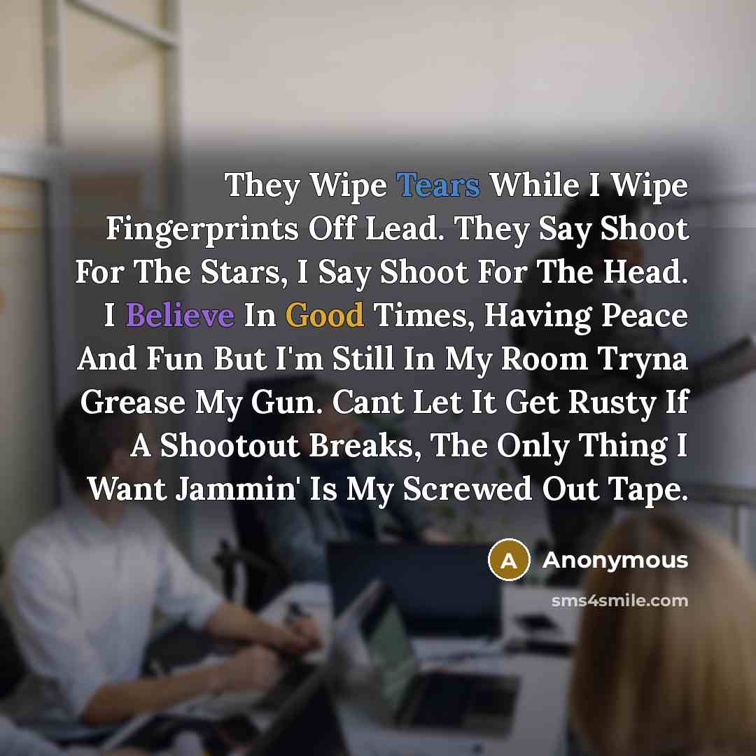 “They Wipe Tears While I Wipe Fingerprints Off Lead. They Say Shoot For The Stars, I Say Shoot For The Head. I Believe In Good Times, Having Peace And Fun But I'm Still In My Room Tryna Grease My Gun. Cant Let It Get Rusty If A Shootout Breaks, The Only Thing I Want Jammin' Is My Screwed Out Tape.” quote by Anonymous