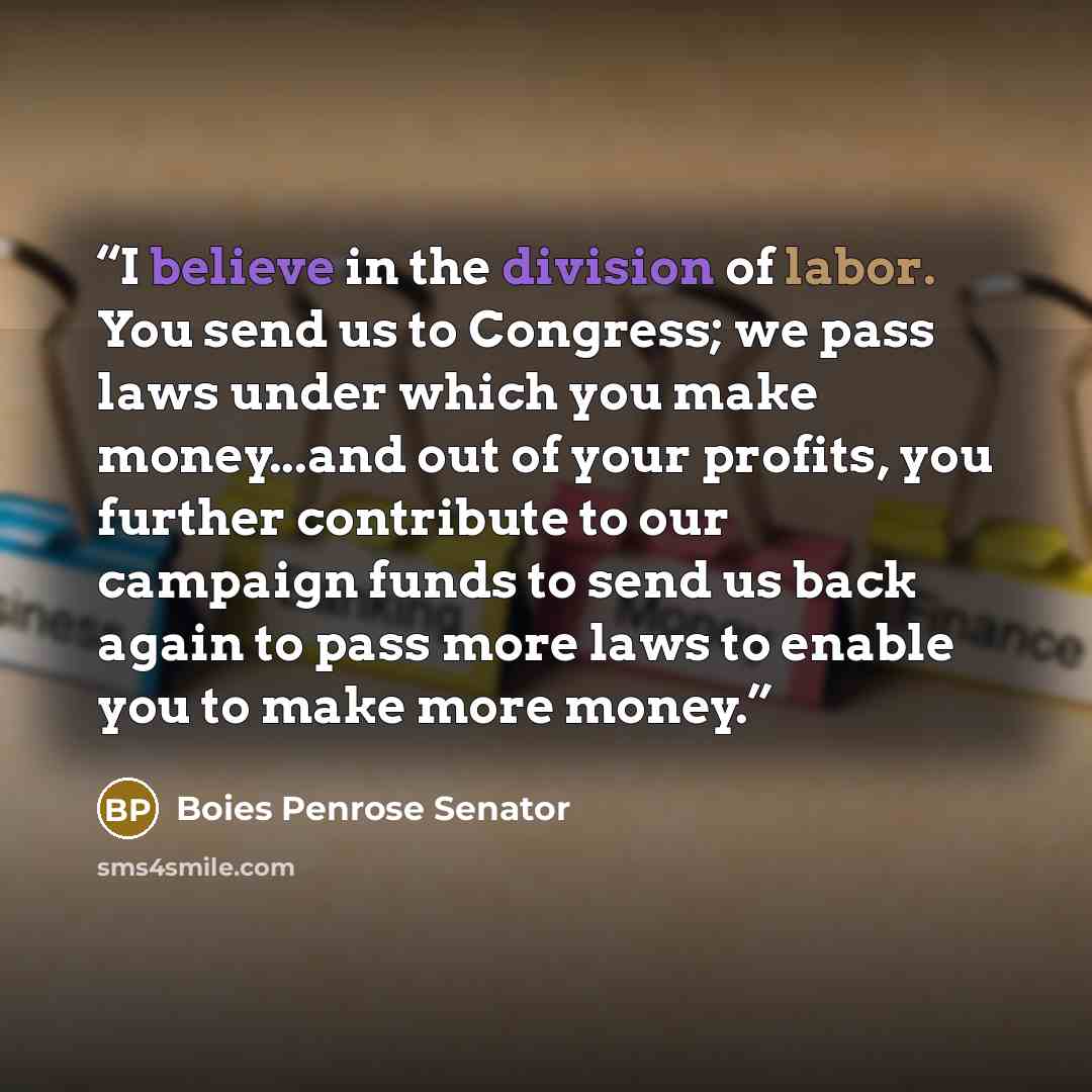 “I believe in the division of labor. You send us to Congress; we pass laws under which you make money...and out of your profits, you further contribute to our campaign funds to send us back again to pass more laws to enable you to make more money.” quote by Boies Penrose Senator