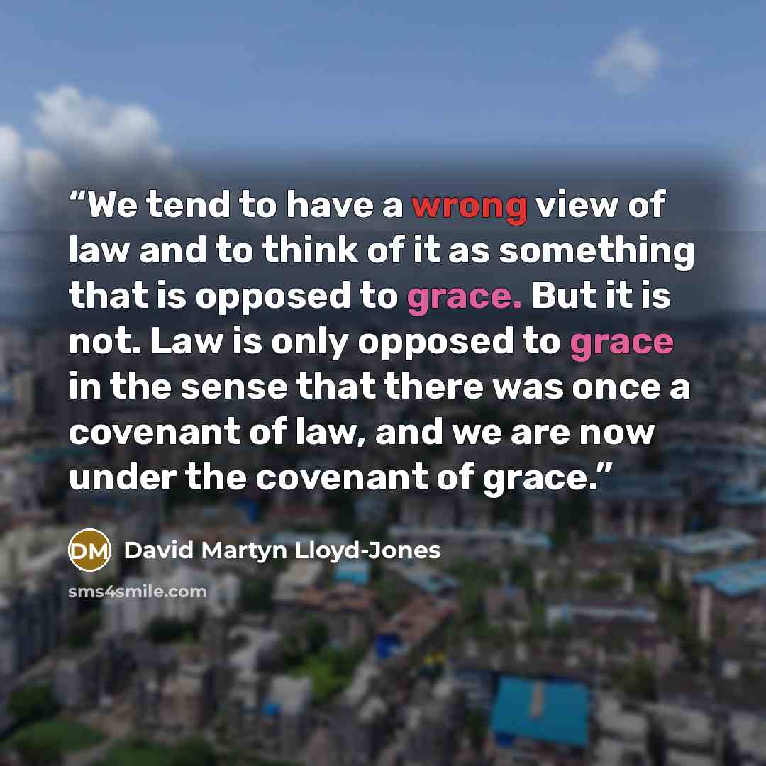 “We tend to have a wrong view of law and to think of it as something that is opposed to grace. But it is not. Law is only opposed to grace in the sense that there was once a covenant of law, and we are now under the covenant of grace.” quote by David Martyn Lloyd-Jones