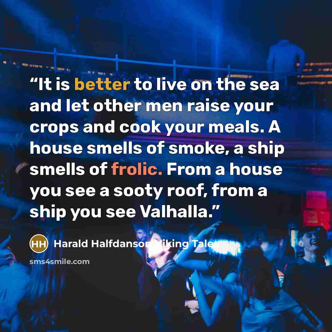 “It is better to live on the sea and let other men raise your crops and cook your meals. A house smells of smoke, a ship smells of frolic. From a house you see a sooty roof, from a ship you see Valhalla.” quote by Harald Halfdanson Viking Tales