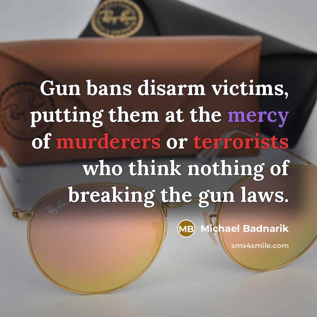 “Gun bans disarm victims, putting them at the mercy of murderers or terrorists who think nothing of breaking the gun laws.” quote by Michael Badnarik