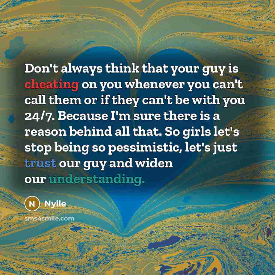 “Don't always think that your guy is cheating on you whenever you can't call them or if they can't be with you 24/7. Because I'm sure there is a reason behind all that. So girls let's stop being so pessimistic, let's just trust our guy and widen our understanding.” quote by Nylle