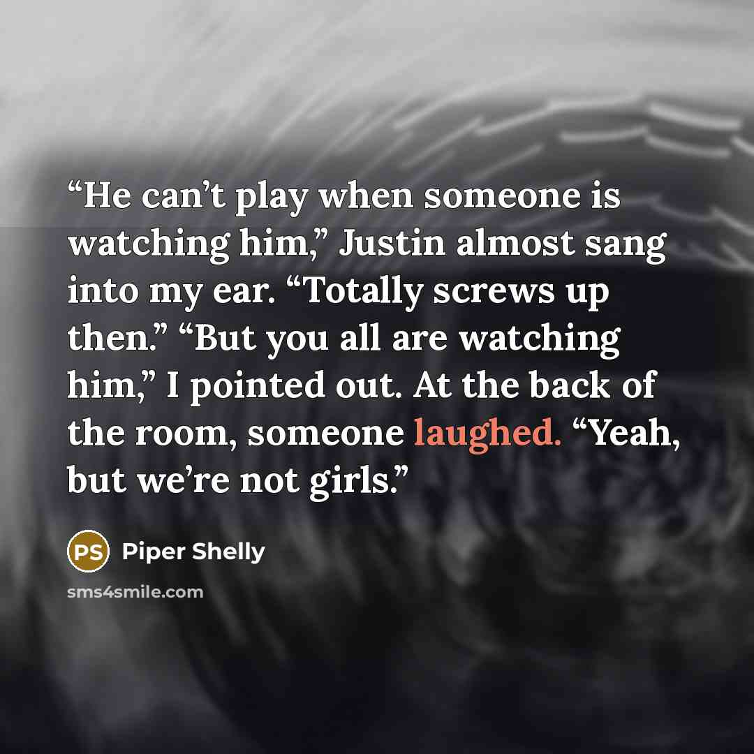 “He can’t play when someone is watching him,” Justin almost sang into my ear. “Totally screws up then.” “But you all are watching him,” I pointed out. At the back of the room, someone laughed. “Yeah, but we’re not girls.” quote by Piper Shelly