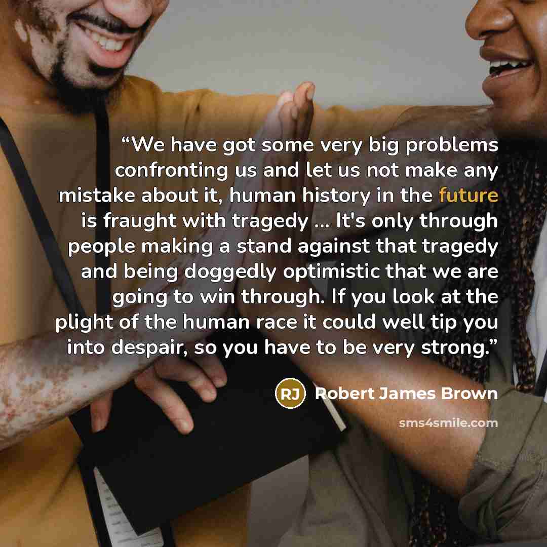 “We have got some very big problems confronting us and let us not make any mistake about it, human history in the future is fraught with tragedy ... It's only through people making a stand against that tragedy and being doggedly optimistic that we are going to win through. If you look at the plight…” quote by Robert James Brown