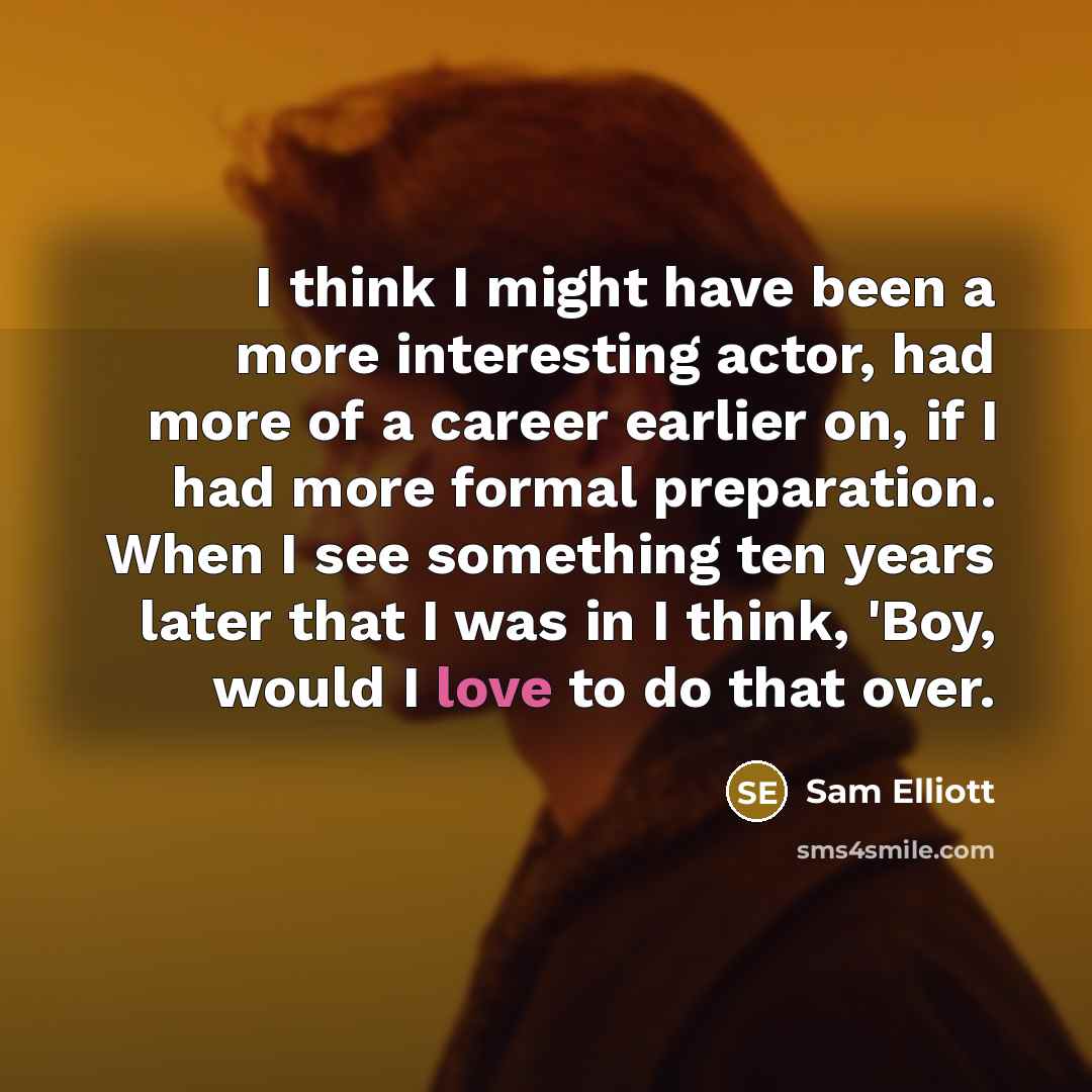 “I think I might have been a more interesting actor, had more of a career earlier on, if I had more formal preparation. When I see something ten years later that I was in I think, 'Boy, would I love to do that over.” quote by Sam Elliott