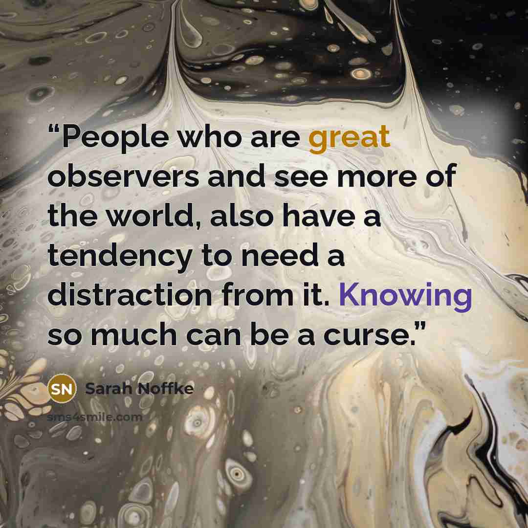 “People who are great observers and see more of the world, also have a tendency to need a distraction from it. Knowing so much can be a curse.” quote by Sarah Noffke