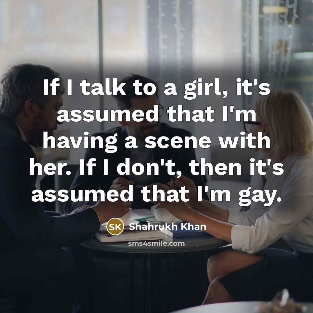 “If I talk to a girl, it's assumed that I'm having a scene with her. If I don't, then it's assumed that I'm gay.” quote by Shahrukh Khan
