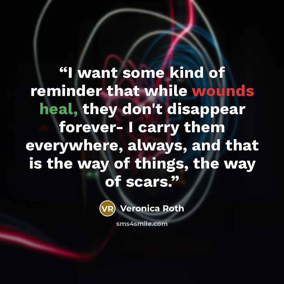 “I want some kind of reminder that while wounds heal, they don't disappear forever- I carry them everywhere, always, and that is the way of things, the way of scars.” quote by Veronica Roth