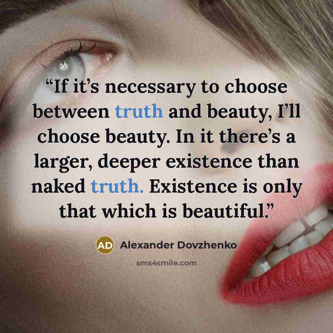 “If it’s necessary to choose between truth and beauty, I’ll choose beauty. In it there’s a larger, deeper existence than naked truth. Existence is only that which is beautiful.” quote by Alexander Dovzhenko