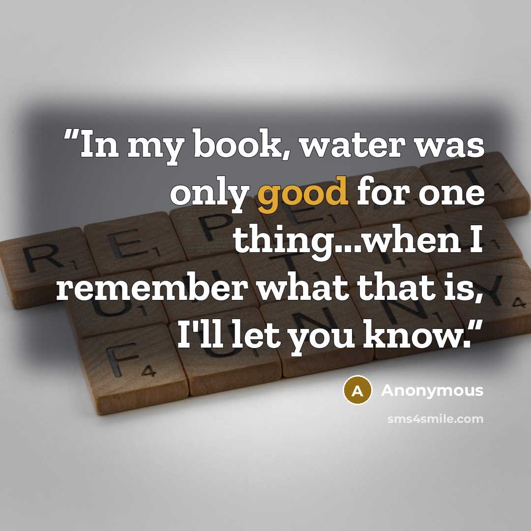 “In my book, water was only good for one thing...when I remember what that is, I'll let you know.” quote by Anonymous