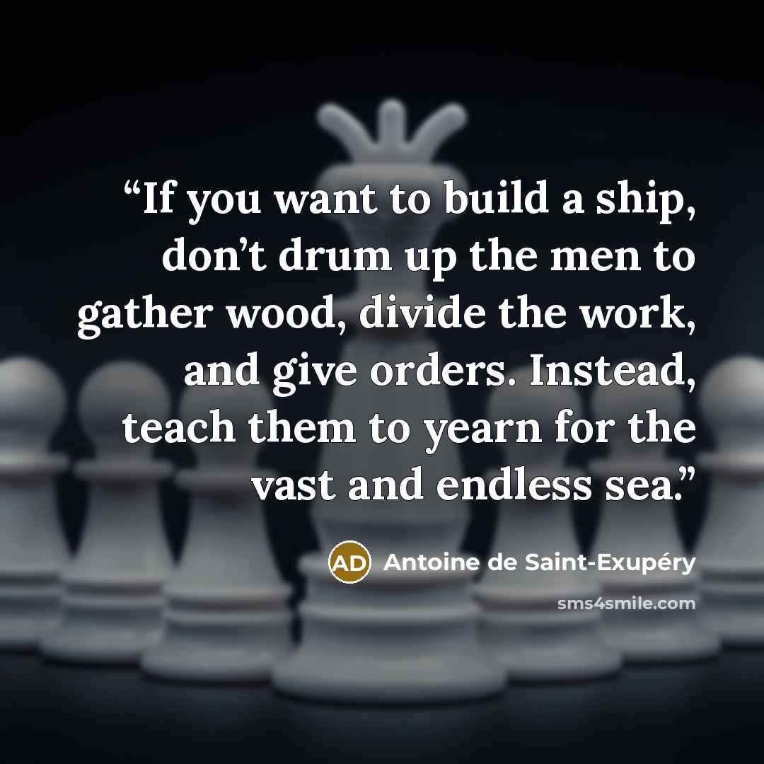 “If you want to build a ship, don’t drum up the men to gather wood, divide the work, and give orders. Instead, teach them to yearn for the vast and endless sea.” quote by Antoine de Saint-Exupéry