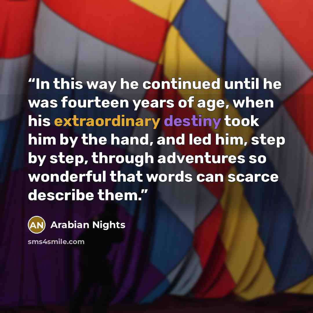 “In this way he continued until he was fourteen years of age, when his extraordinary destiny took him by the hand, and led him, step by step, through adventures so wonderful that words can scarce describe them.” quote by Arabian Nights