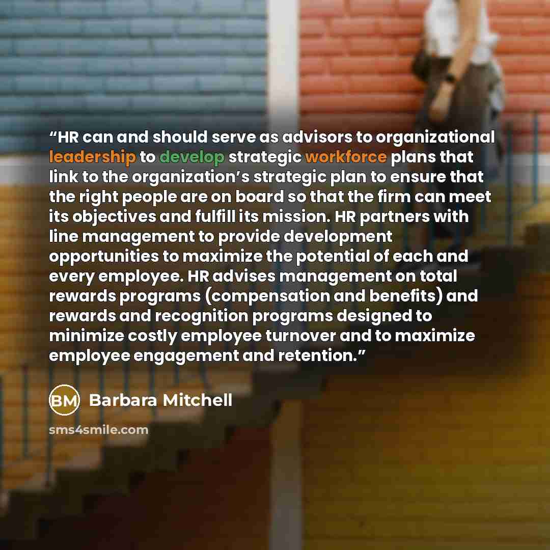 “HR can and should serve as advisors to organizational leadership to develop strategic workforce plans that link to the organization’s strategic plan to ensure that the right people are on board so that the firm can meet its objectives and fulfill its mission. HR partners with line management to…” quote by Barbara Mitchell