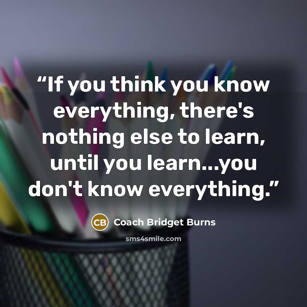 “If you think you know everything, there's nothing else to learn, until you learn...you don't know everything.” quote by Coach Bridget Burns