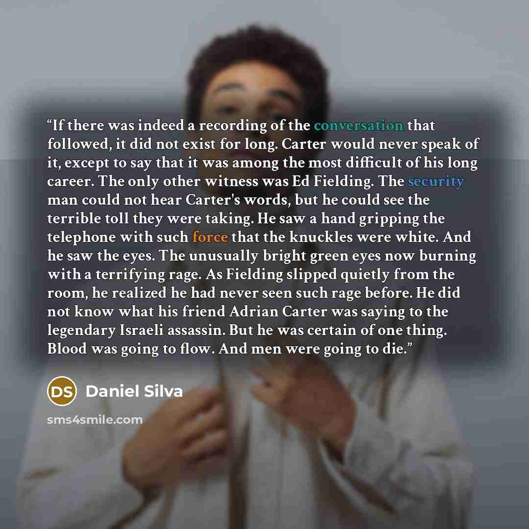 “If there was indeed a recording of the conversation that followed, it did not exist for long. Carter would never speak of it, except to say that it was among the most difficult of his long career. The only other witness was Ed Fielding. The security man could not hear Carter's words, but he could…” quote by Daniel Silva