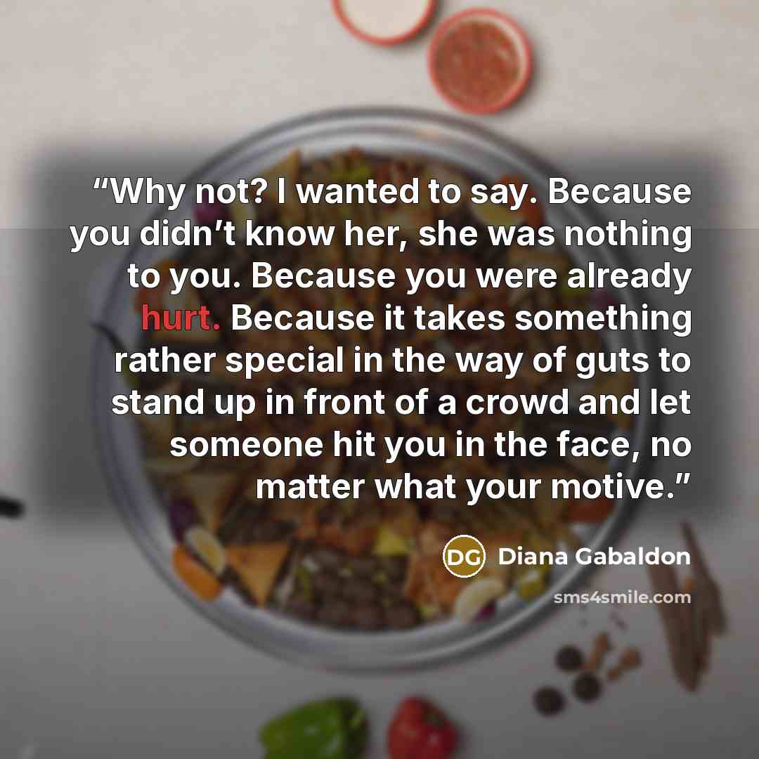 “Why not? I wanted to say. Because you didn’t know her, she was nothing to you. Because you were already hurt. Because it takes something rather special in the way of guts to stand up in front of a crowd and let someone hit you in the face, no matter what your motive.” quote by Diana Gabaldon