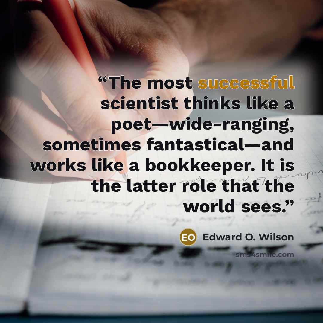 “The most successful scientist thinks like a poet—wide-ranging, sometimes fantastical—and works like a bookkeeper. It is the latter role that the world sees.” quote by Edward O. Wilson