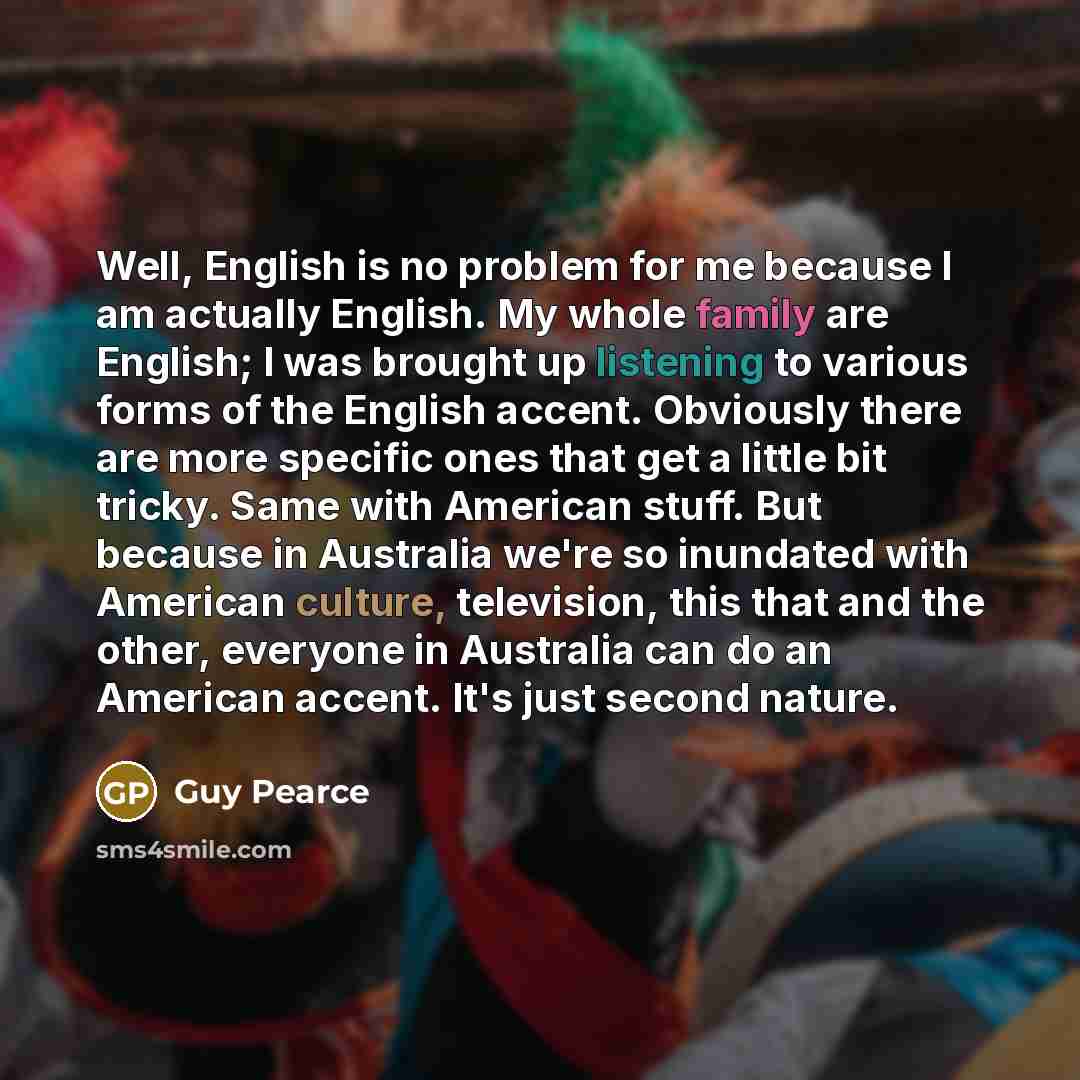 “Well, English is no problem for me because I am actually English. My whole family are English; I was brought up listening to various forms of the English accent. Obviously there are more specific ones that get a little bit tricky. Same with American stuff. But because in Australia we're so…” quote by Guy Pearce