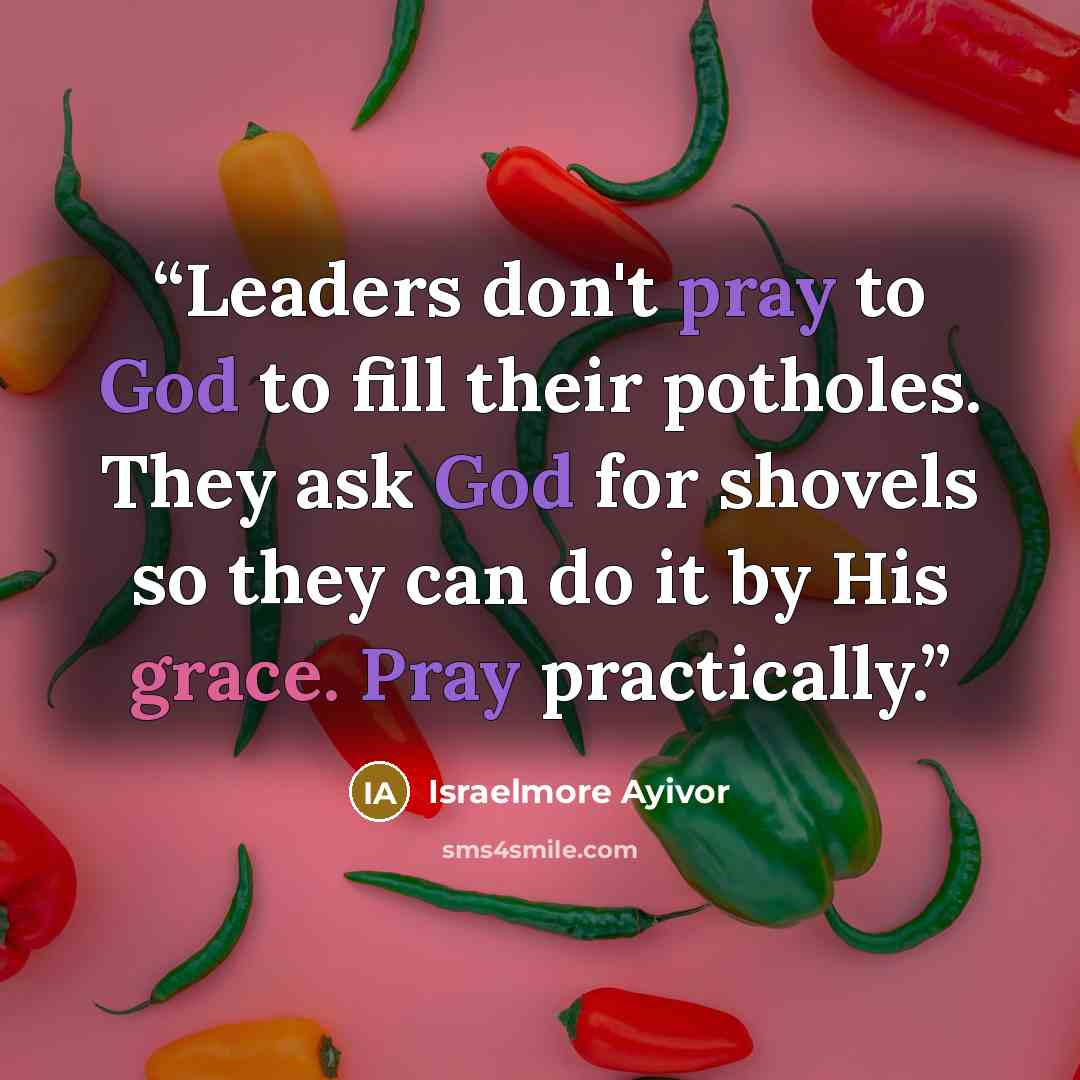 “Leaders don't pray to God to fill their potholes. They ask God for shovels so they can do it by His grace. Pray practically.” quote by Israelmore Ayivor