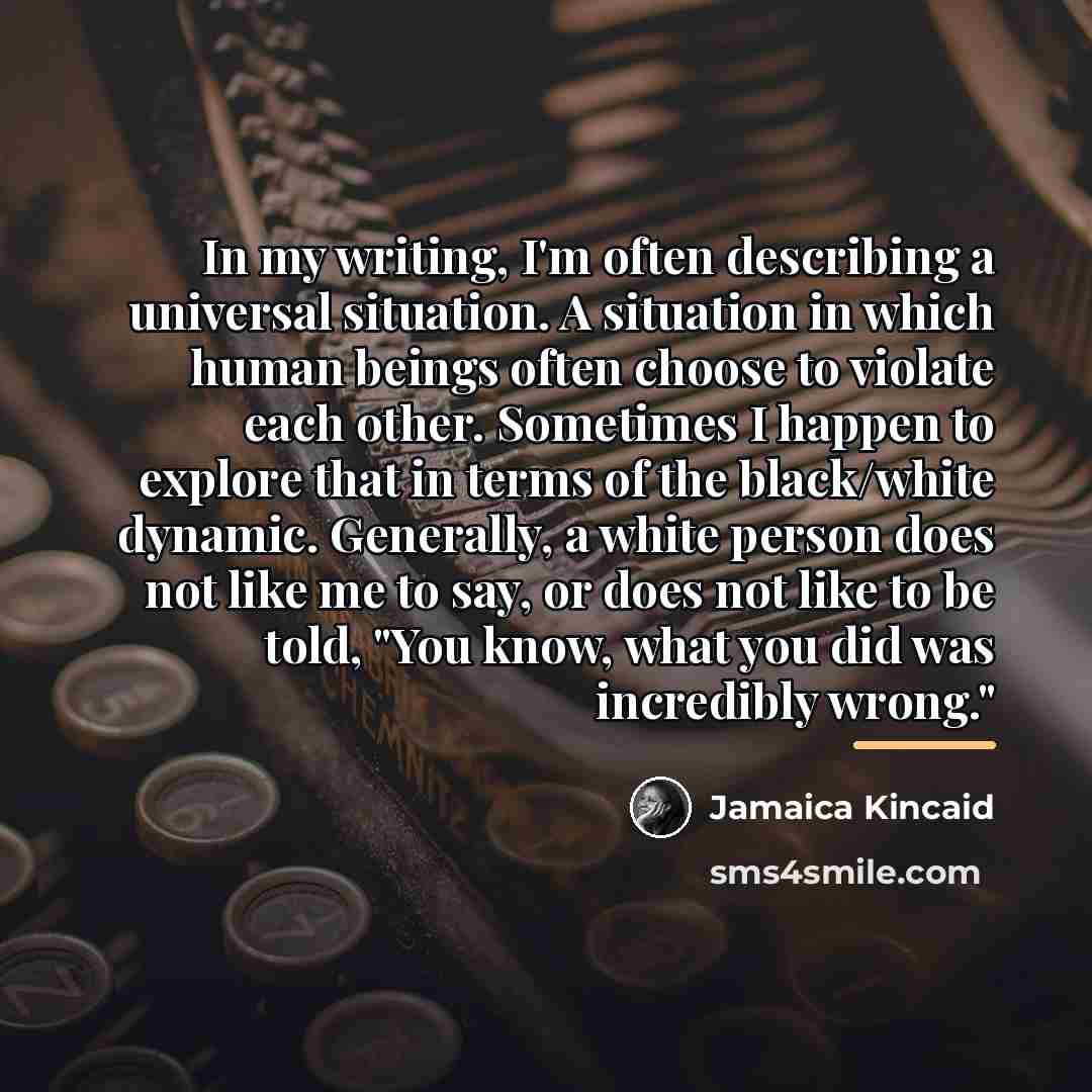 “In my writing, I'm often describing a universal situation. A…” quote by Jamaica Kincaid