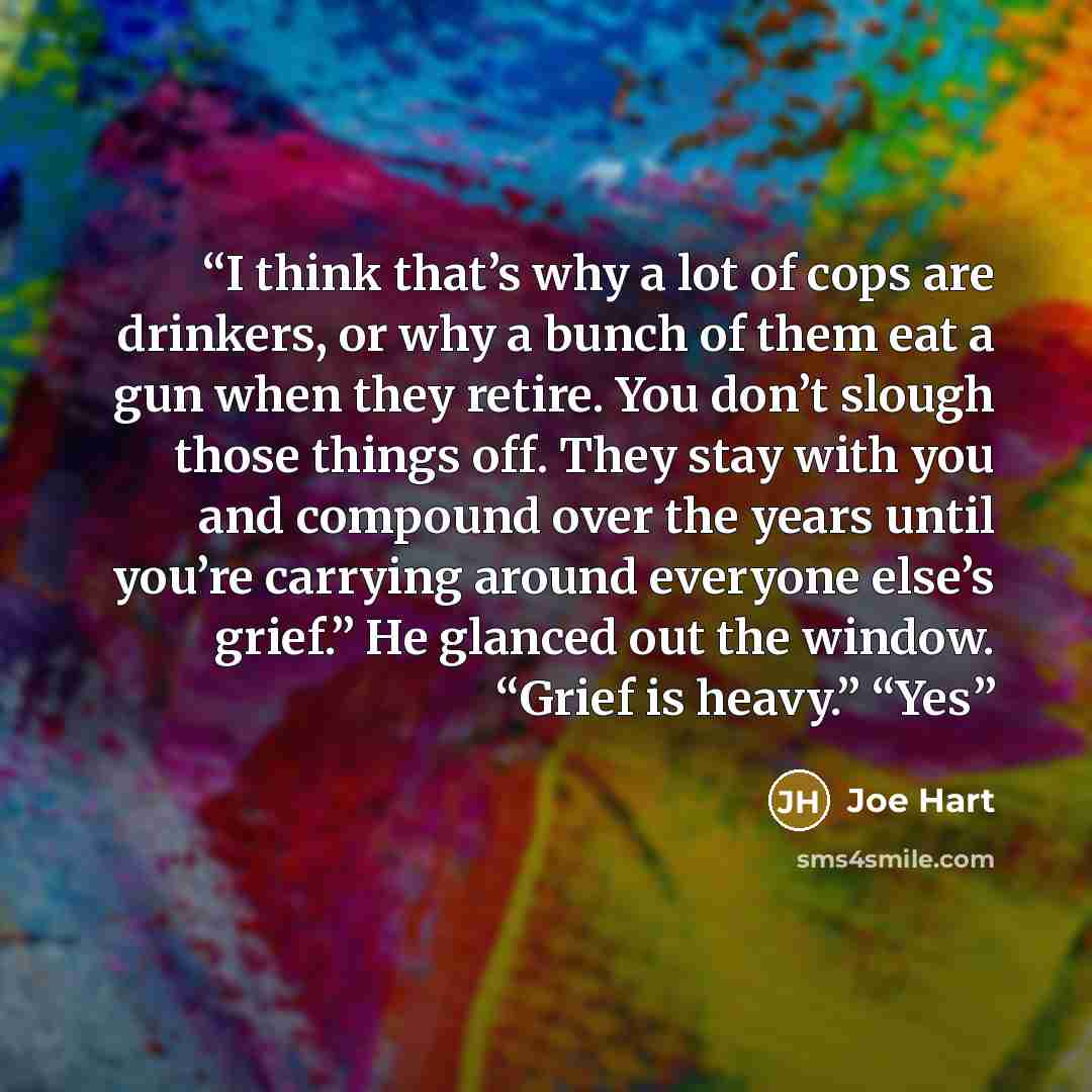 “I think that’s why a lot of cops are drinkers, or why a bunch of them eat a gun when they retire. You don’t slough those things off. They stay with you and compound over the years until you’re carrying around everyone else’s grief.” He glanced out the window. “Grief is heavy.” “Yes” quote by Joe Hart