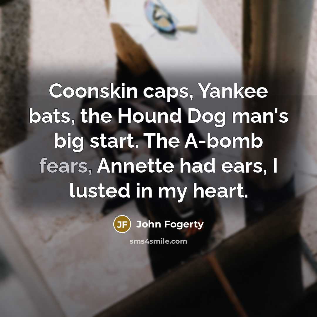 “Coonskin caps, Yankee bats, the Hound Dog man's big start. The A-bomb fears, Annette had ears, I lusted in my heart.” quote by John Fogerty