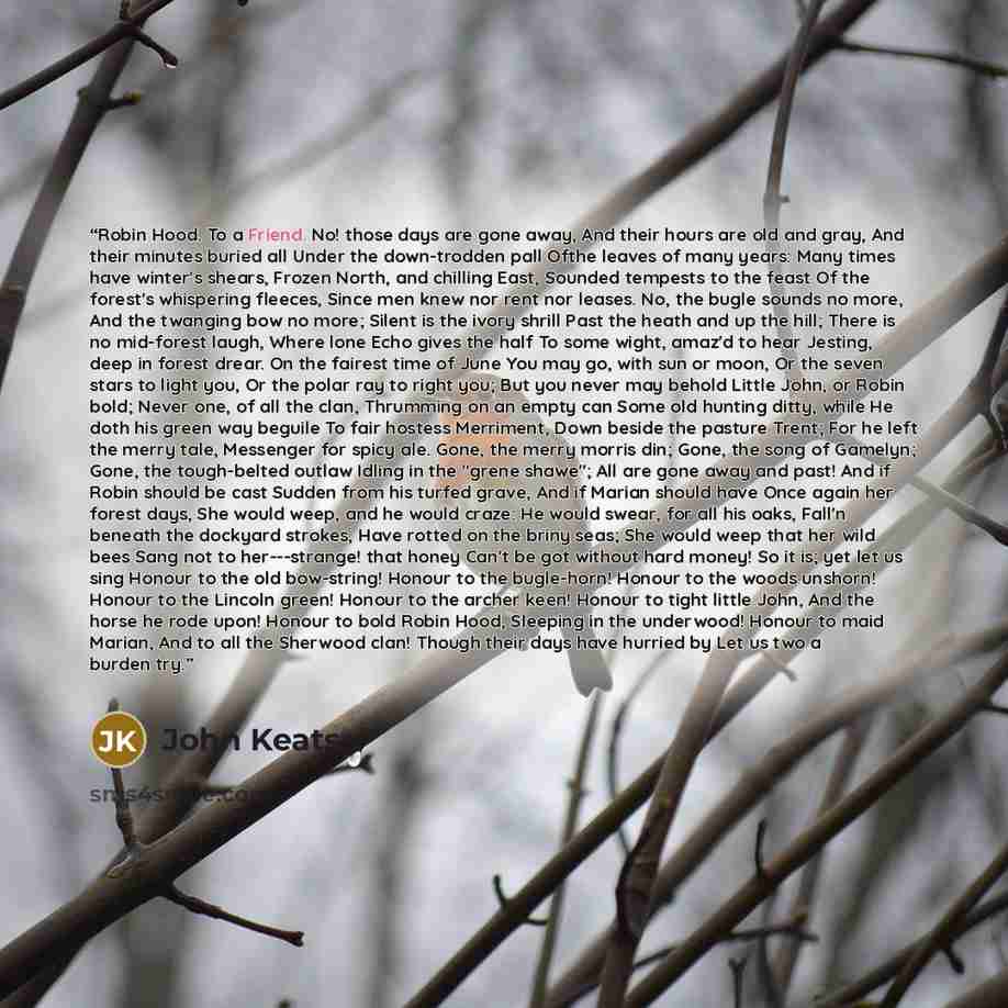 “Robin Hood. To a Friend. No! those days are gone away, And their hours are old and gray, And their minutes buried all Under the down-trodden pall Ofthe leaves of many years: Many times have winter's shears, Frozen North, and chilling East, Sounded tempests to the feast Of the forest's whispering…” quote by John Keats