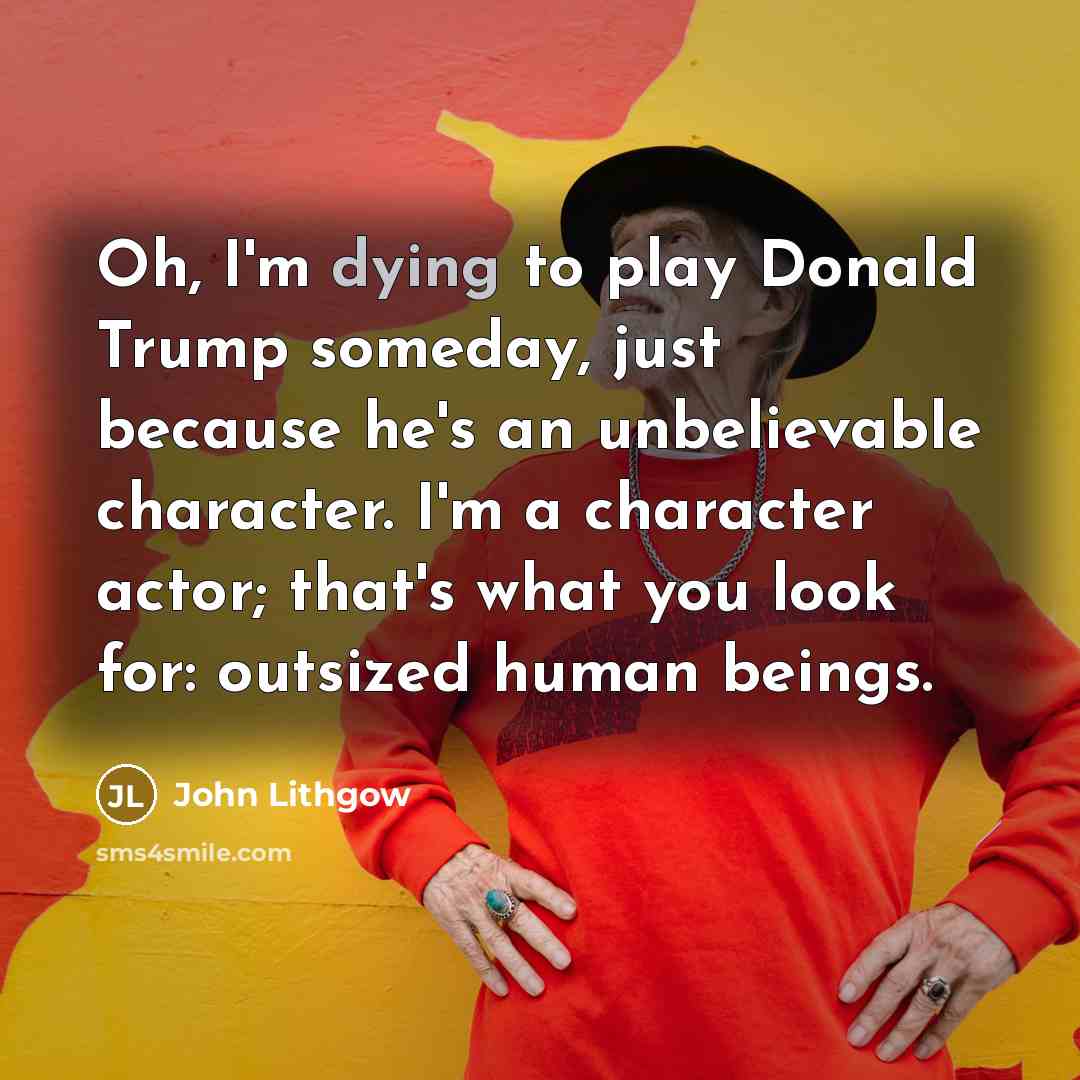 “Oh, I'm dying to play Donald Trump someday, just because he's an unbelievable character. I'm a character actor; that's what you look for: outsized human beings.” quote by John Lithgow