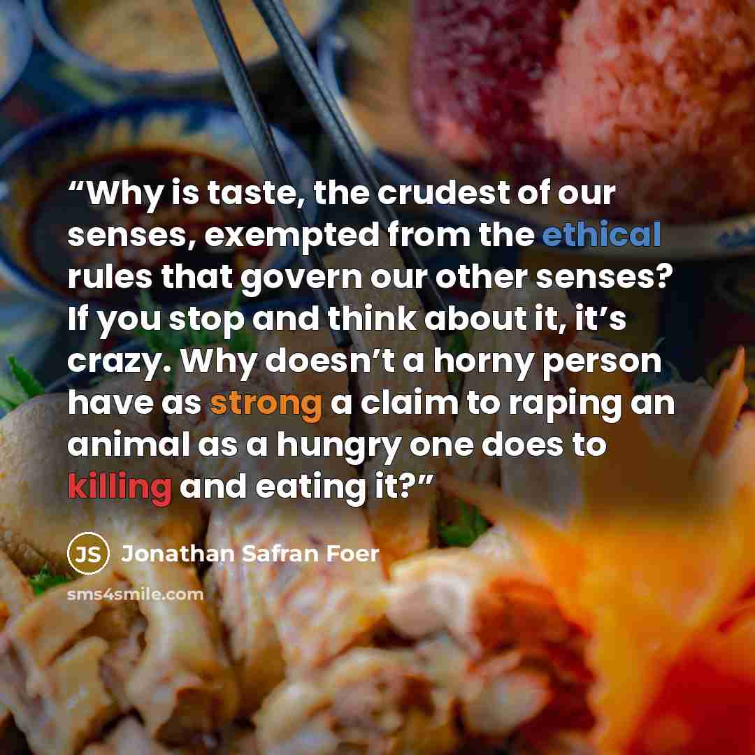 “Why is taste, the crudest of our senses, exempted from the ethical rules that govern our other senses? If you stop and think about it, it’s crazy. Why doesn’t a horny person have as strong a claim to raping an animal as a hungry one does to killing and eating it?” quote by Jonathan Safran Foer