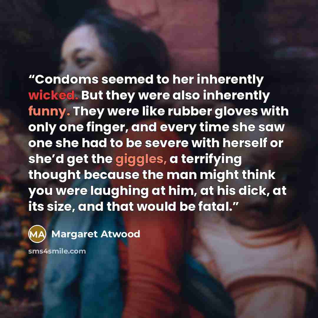“Condoms seemed to her inherently wicked. But they were also inherently funny. They were like rubber gloves with only one finger, and every time she saw one she had to be severe with herself or she’d get the giggles, a terrifying thought because the man might think you were laughing at him, at his…” quote by Margaret Atwood