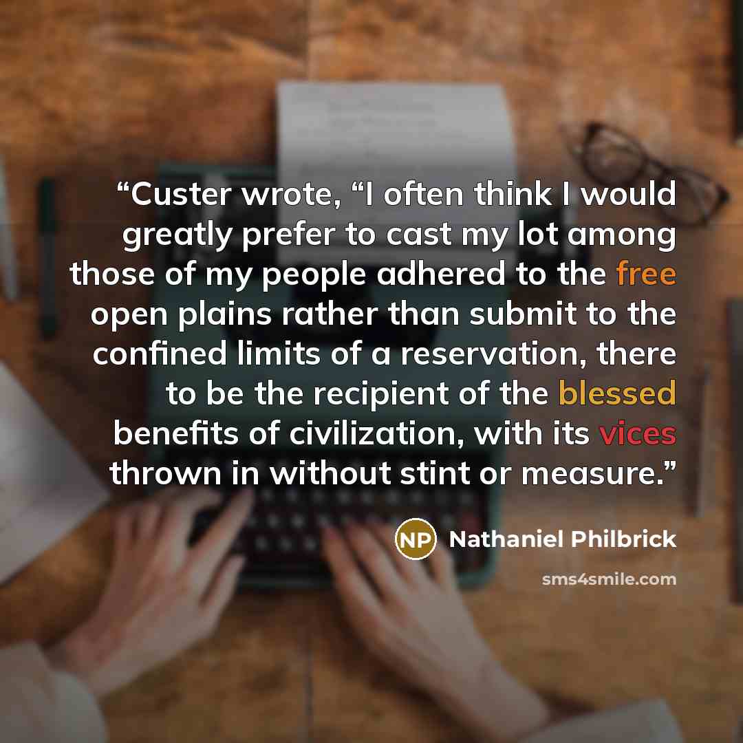 “Custer wrote, “I often think I would greatly prefer to cast my lot among those of my people adhered to the free open plains rather than submit to the confined limits of a reservation, there to be the recipient of the blessed benefits of civilization, with its vices thrown in without stint or…” quote by Nathaniel Philbrick