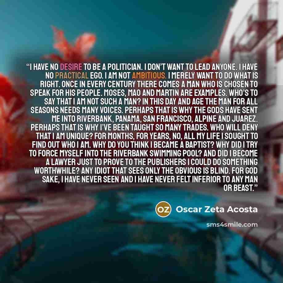 “I have no desire to be a politician. I don’t want to lead anyone. I have no practical ego. I am not ambitious. I merely want to do what is right. Once in every century there comes a man who is chosen to speak for his people. Moses, Mao and Martin are examples. Who’s to say that I am not such a…” quote by Oscar Zeta Acosta